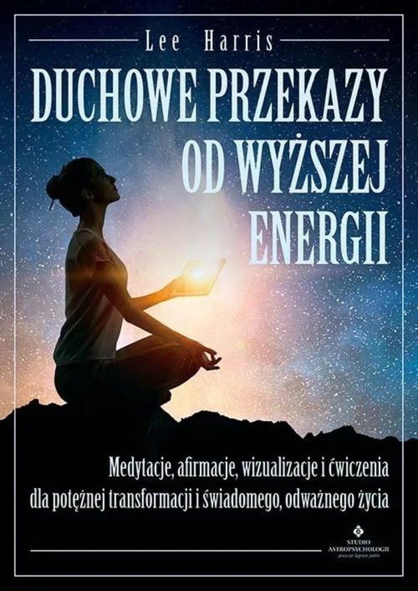 Duchowe przekazy od Wyższej Energii Medytacje, afirmacje, wizualizacje i ćwiczenia dla potężnej transformacji i świadomego, odważnego życia