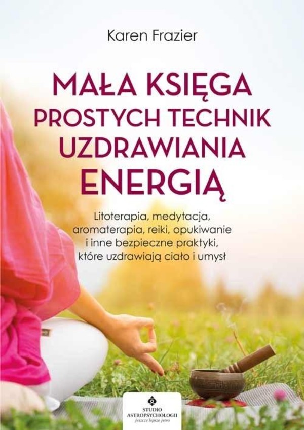 Mała księga prostych technik uzdrawiania energią Litoterapia, medytacja, aromaterapia, reiki, opukiwanie i inne bezpieczne praktyki, które uzdrawiają ciało i umysł